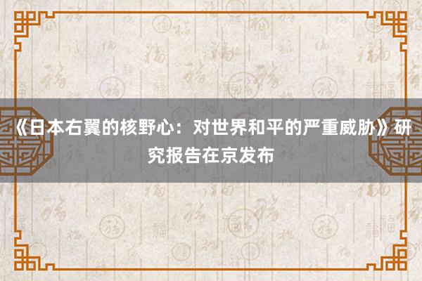 《日本右翼的核野心：对世界和平的严重威胁》研究报告在京发布