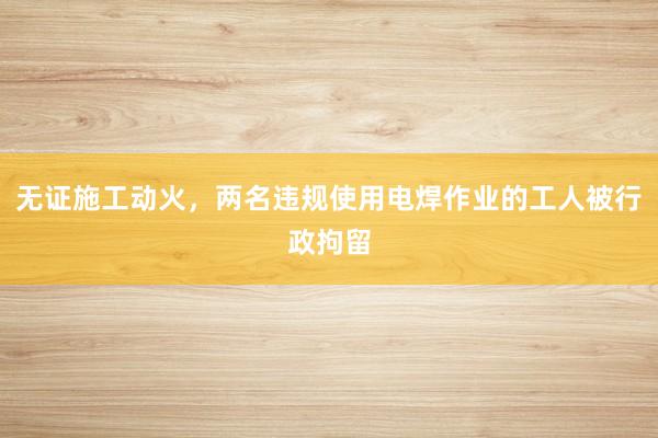 无证施工动火，两名违规使用电焊作业的工人被行政拘留