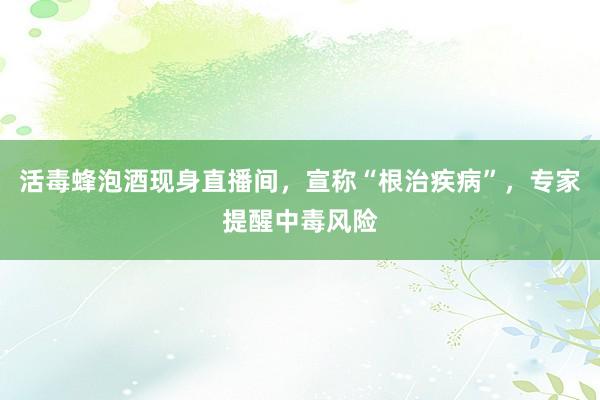 活毒蜂泡酒现身直播间，宣称“根治疾病”，专家提醒中毒风险