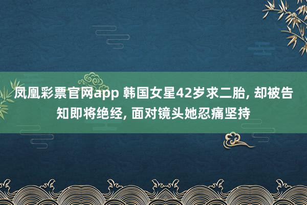 凤凰彩票官网app 韩国女星42岁求二胎， 却被告知即将绝经， 面对镜头她忍痛坚持