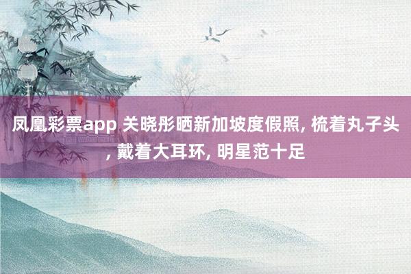凤凰彩票app 关晓彤晒新加坡度假照， 梳着丸子头， 戴着大耳环， 明星范十足