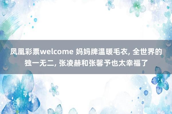 凤凰彩票welcome 妈妈牌温暖毛衣， 全世界的独一无二， 张凌赫和张馨予也太幸福了