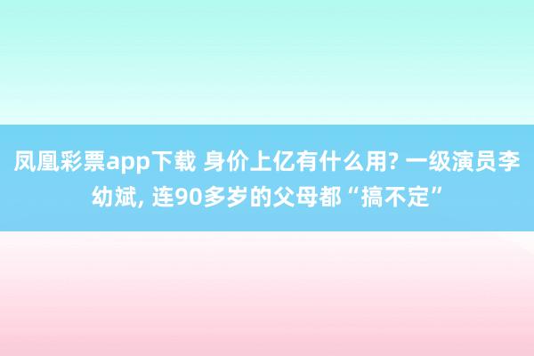 凤凰彩票app下载 身价上亿有什么用? 一级演员李幼斌， 连90多岁的父母都“搞不定”
