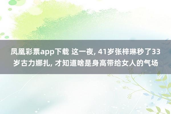 凤凰彩票app下载 这一夜， 41岁张梓琳秒了33岁古力娜扎， 才知道啥是身高带给女人的气场