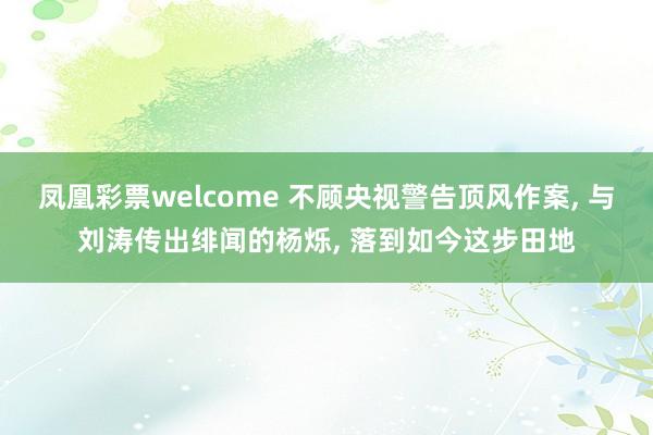 凤凰彩票welcome 不顾央视警告顶风作案， 与刘涛传出绯闻的杨烁， 落到如今这步田地