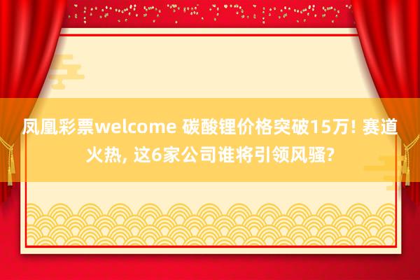 凤凰彩票welcome 碳酸锂价格突破15万! 赛道火热， 这6家公司谁将引领风骚?