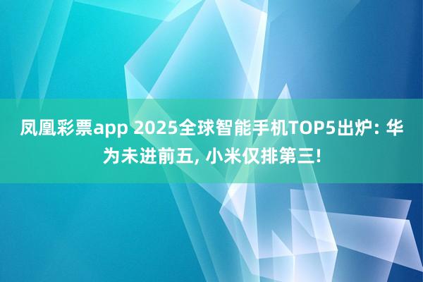 凤凰彩票app 2025全球智能手机TOP5出炉: 华为未进前五， 小米仅排第三!