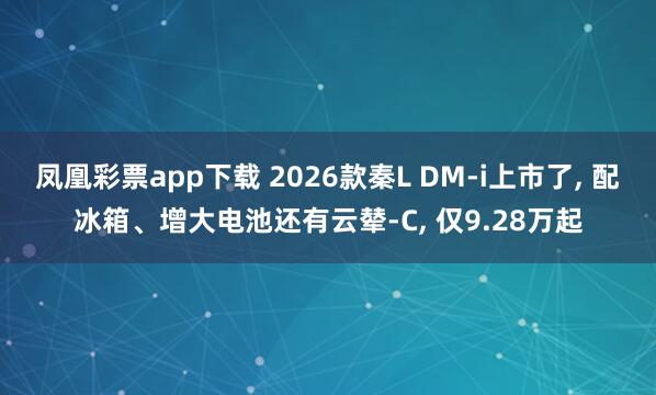 凤凰彩票app下载 2026款秦L DM-i上市了， 配冰箱、增大电池还有云辇-C， 仅9.28万起