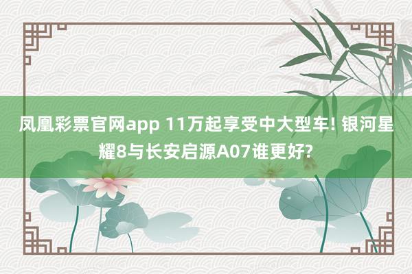 凤凰彩票官网app 11万起享受中大型车! 银河星耀8与长安启源A07谁更好?