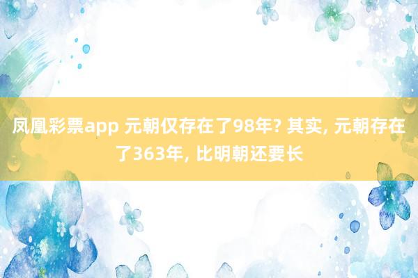 凤凰彩票app 元朝仅存在了98年? 其实， 元朝存在了363年， 比明朝还要长