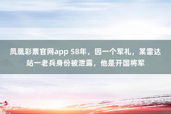 凤凰彩票官网app 58年，因一个军礼，某雷达站一老兵身份被泄露，他是开国将军