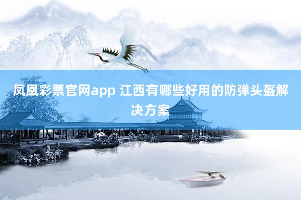 凤凰彩票官网app 江西有哪些好用的防弹头盔解决方案