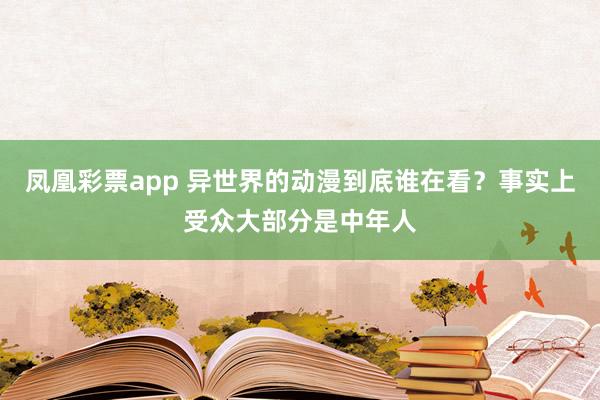 凤凰彩票app 异世界的动漫到底谁在看？事实上受众大部分是中年人