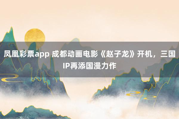 凤凰彩票app 成都动画电影《赵子龙》开机，三国IP再添国漫力作