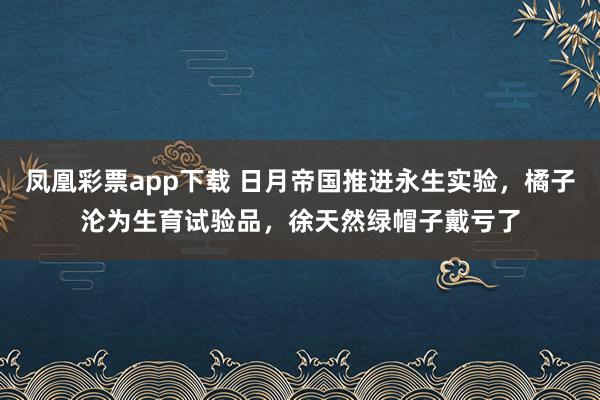 凤凰彩票app下载 日月帝国推进永生实验，橘子沦为生育试验品，徐天然绿帽子戴亏了