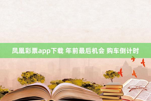 凤凰彩票app下载 年前最后机会 购车倒计时