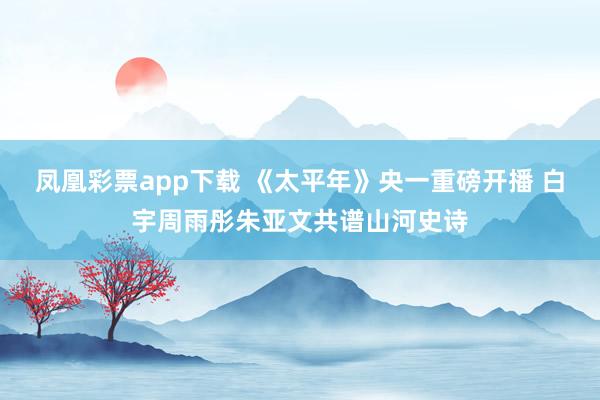 凤凰彩票app下载 《太平年》央一重磅开播 白宇周雨彤朱亚文共谱山河史诗