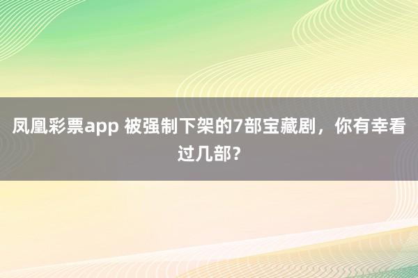 凤凰彩票app 被强制下架的7部宝藏剧，你有幸看过几部？