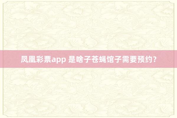 凤凰彩票app 是啥子苍蝇馆子需要预约?