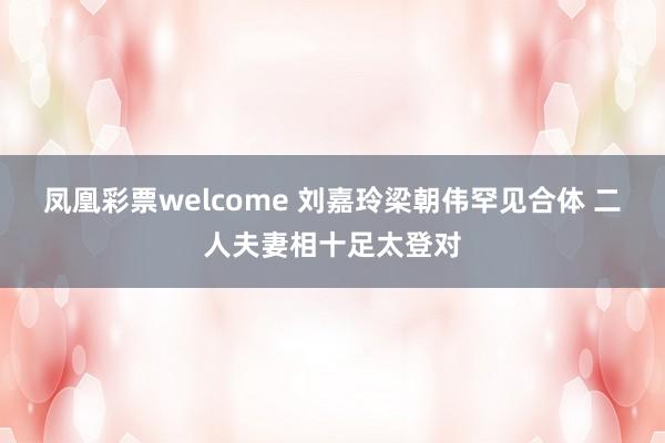 凤凰彩票welcome 刘嘉玲梁朝伟罕见合体 二人夫妻相十足太登对