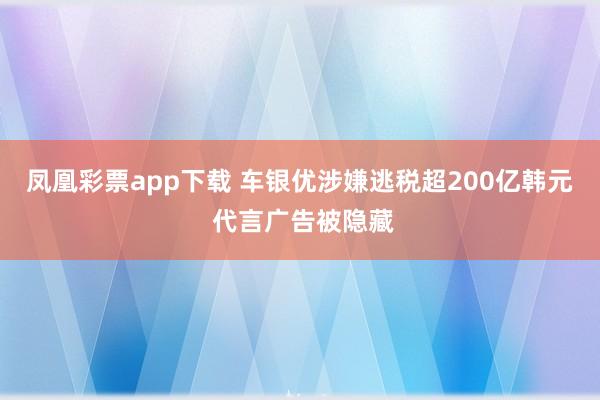 凤凰彩票app下载 车银优涉嫌逃税超200亿韩元 代言广告被隐藏