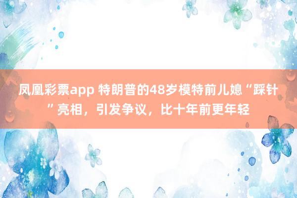 凤凰彩票app 特朗普的48岁模特前儿媳“踩针”亮相，引发争议，比十年前更年轻