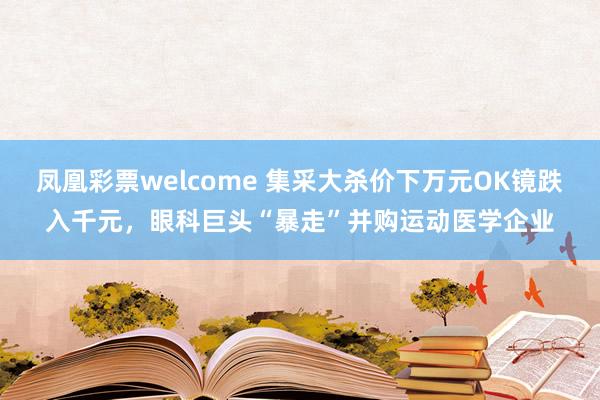 凤凰彩票welcome 集采大杀价下万元OK镜跌入千元，眼科巨头“暴走”并购运动医学企业