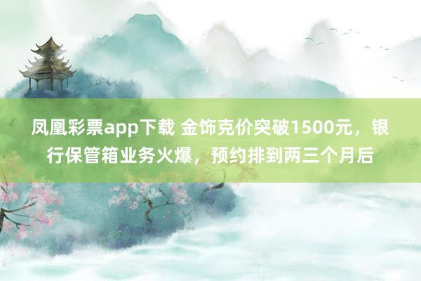凤凰彩票app下载 金饰克价突破1500元,银行保管箱业务火爆,预约排到两三个月后