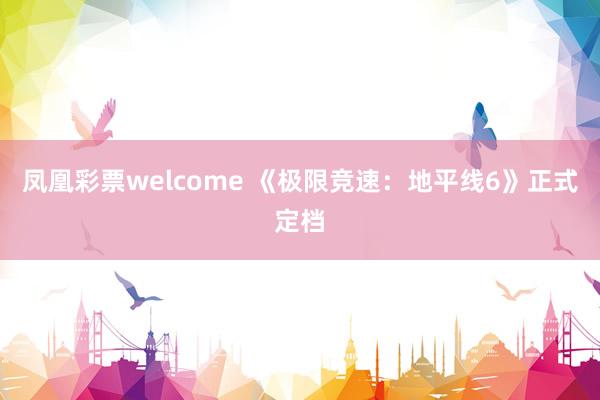 凤凰彩票welcome 《极限竞速:地平线6》正式定档
