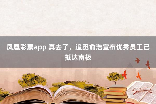 凤凰彩票app 真去了，追觅俞浩宣布优秀员工已抵达南极