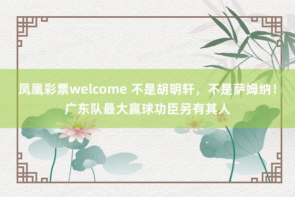 凤凰彩票welcome 不是胡明轩，不是萨姆纳！广东队最大赢球功臣另有其人
