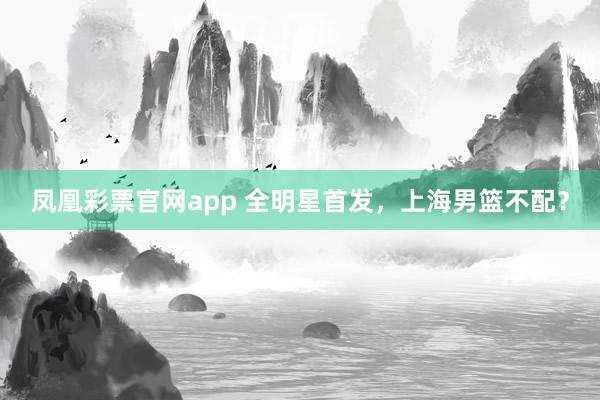 凤凰彩票官网app 全明星首发，上海男篮不配？