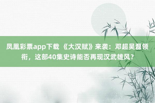 凤凰彩票app下载 《大汉赋》来袭：邓超吴磊领衔，这部40集史诗能否再现汉武雄风？