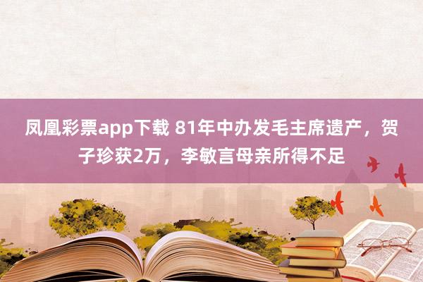 凤凰彩票app下载 81年中办发毛主席遗产，贺子珍获2万，李敏言母亲所得不足