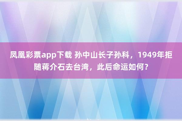 凤凰彩票app下载 孙中山长子孙科，1949年拒随蒋介石去台湾，此后命运如何？