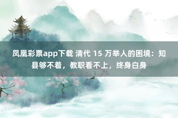 凤凰彩票app下载 清代 15 万举人的困境：知县够不着，教职看不上，终身白身
