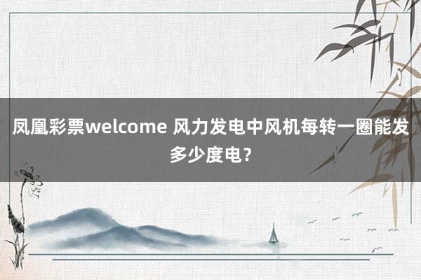 凤凰彩票welcome 风力发电中风机每转一圈能发多少度电？