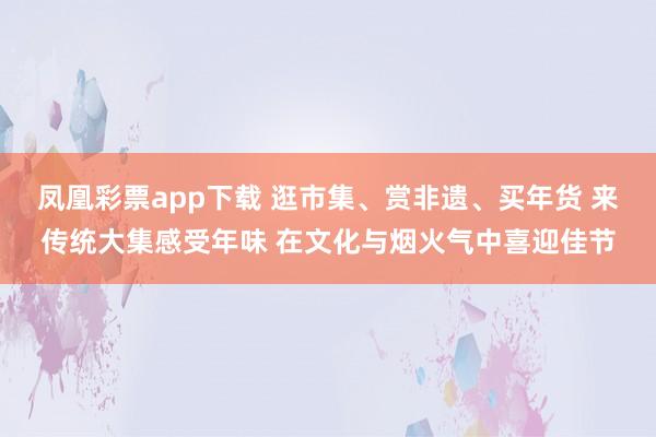 凤凰彩票app下载 逛市集、赏非遗、买年货 来传统大集感受年味 在文化与烟火气中喜迎佳节