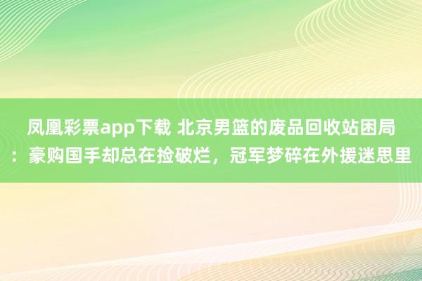 凤凰彩票app下载 北京男篮的废品回收站困局：豪购国手却总在捡破烂，冠军梦碎在外援迷思里