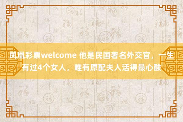 凤凰彩票welcome 他是民国著名外交官，一生有过4个女人，唯有原配夫人活得最心酸