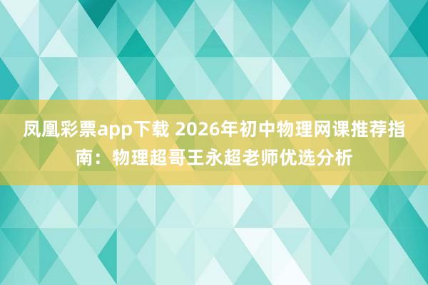 凤凰彩票app下载 2026年初中物理网课推荐指南：物理超哥王永超老师优选分析