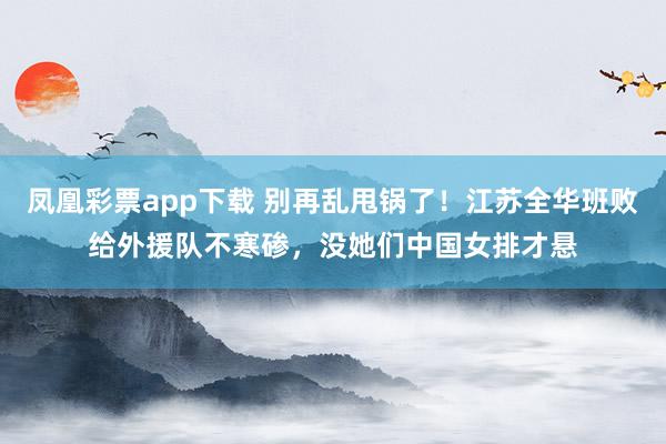 凤凰彩票app下载 别再乱甩锅了！江苏全华班败给外援队不寒碜，没她们中国女排才悬
