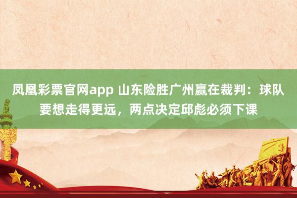 凤凰彩票官网app 山东险胜广州赢在裁判：球队要想走得更远，两点决定邱彪必须下课