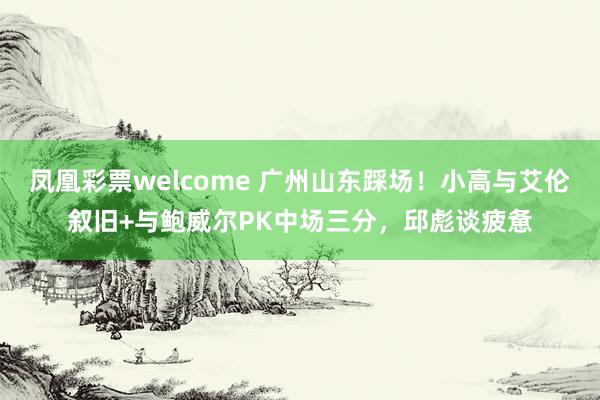 凤凰彩票welcome 广州山东踩场！小高与艾伦叙旧+与鲍威尔PK中场三分，邱彪谈疲惫