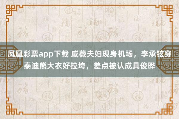 凤凰彩票app下载 戚薇夫妇现身机场，李承铉穿泰迪熊大衣好拉垮，差点被认成具俊晔