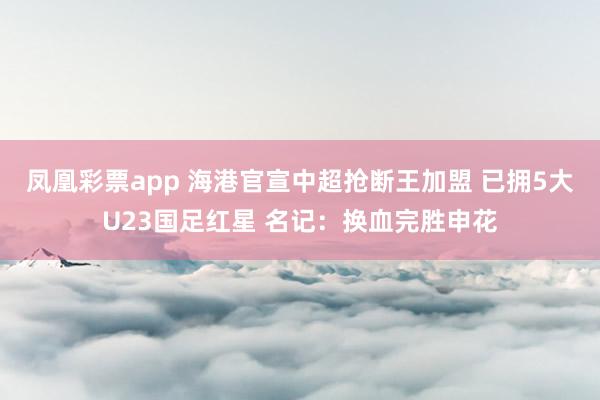 凤凰彩票app 海港官宣中超抢断王加盟 已拥5大U23国足红星 名记：换血完胜申花
