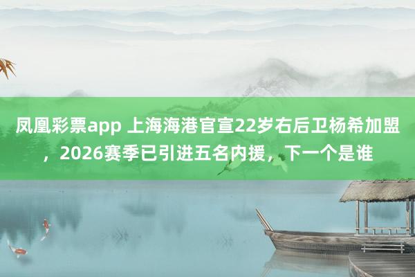 凤凰彩票app 上海海港官宣22岁右后卫杨希加盟，2026赛季已引进五名内援，下一个是谁