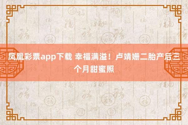 凤凰彩票app下载 幸福满溢！卢靖姗二胎产后三个月甜蜜照