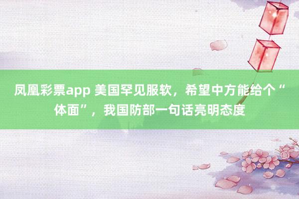 凤凰彩票app 美国罕见服软，希望中方能给个“体面”，我国防部一句话亮明态度