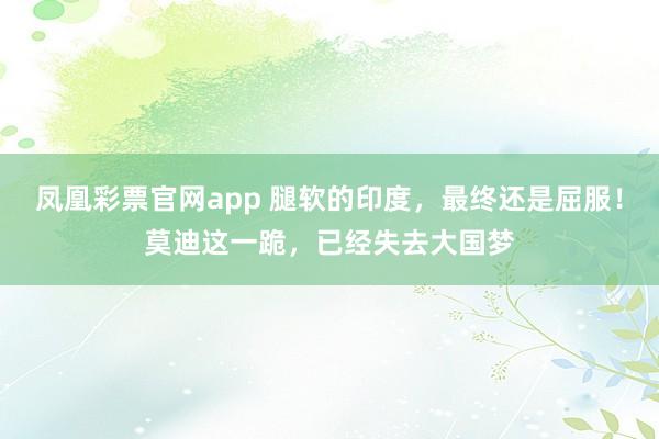 凤凰彩票官网app 腿软的印度，最终还是屈服！莫迪这一跪，已经失去大国梦